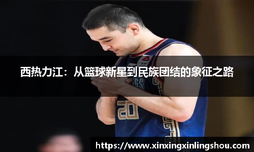 西热力江：从篮球新星到民族团结的象征之路